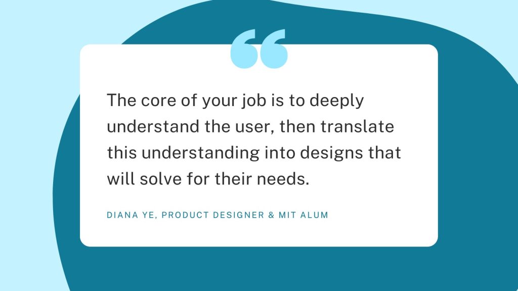 The graphic is a pull quote which reads, "The core of your job is to deeply understand the user, then translate this understanding into designs that will solve for their needs." It's attributed to Diana Ye, product designer & MIT alum.